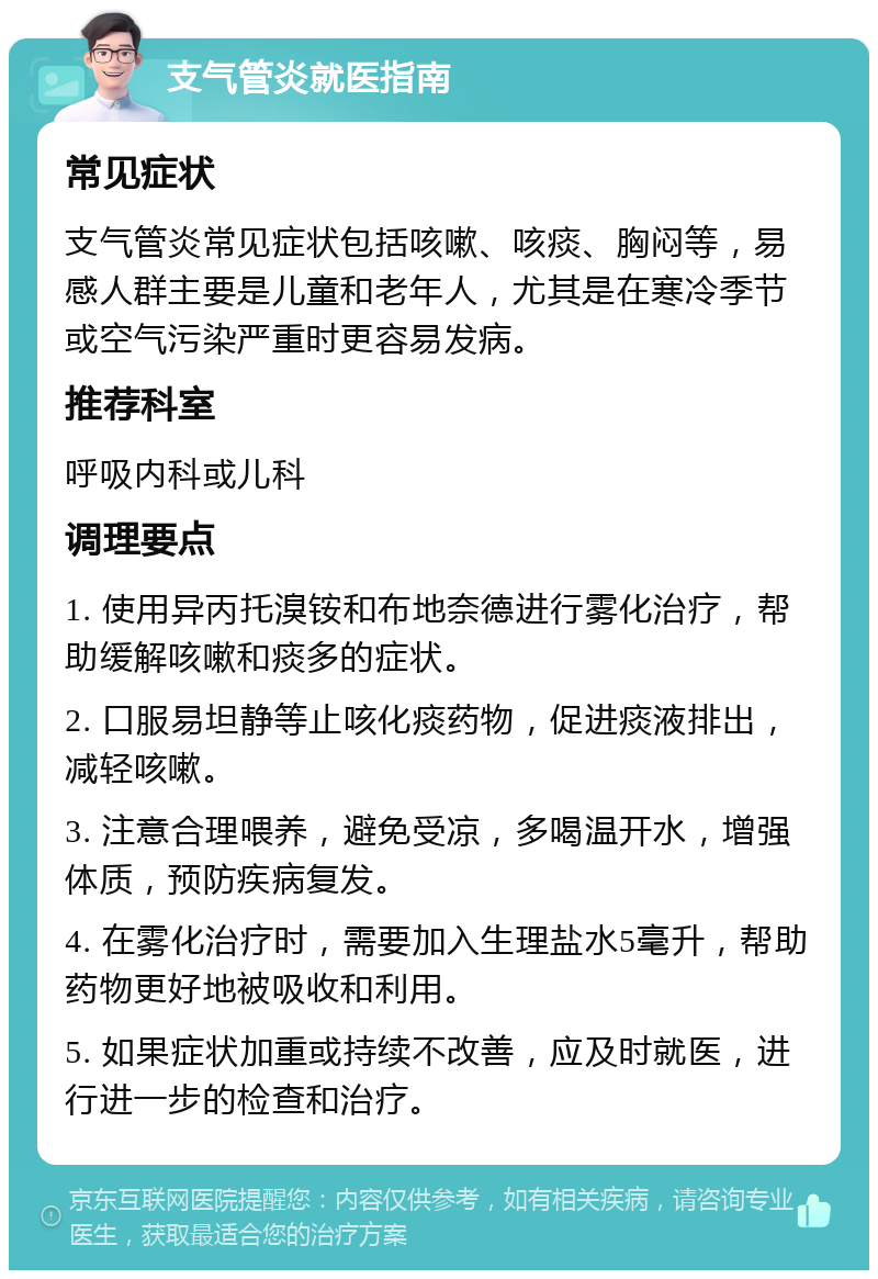 支气管炎就医指南 常见症状 支气管炎常见症状包括咳嗽、咳痰、胸闷等，易感人群主要是儿童和老年人，尤其是在寒冷季节或空气污染严重时更容易发病。 推荐科室 呼吸内科或儿科 调理要点 1. 使用异丙托溴铵和布地奈德进行雾化治疗，帮助缓解咳嗽和痰多的症状。 2. 口服易坦静等止咳化痰药物，促进痰液排出，减轻咳嗽。 3. 注意合理喂养，避免受凉，多喝温开水，增强体质，预防疾病复发。 4. 在雾化治疗时，需要加入生理盐水5毫升，帮助药物更好地被吸收和利用。 5. 如果症状加重或持续不改善，应及时就医，进行进一步的检查和治疗。