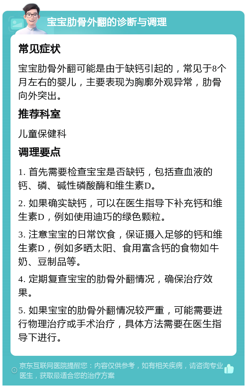 宝宝肋骨外翻的诊断与调理 常见症状 宝宝肋骨外翻可能是由于缺钙引起的，常见于8个月左右的婴儿，主要表现为胸廓外观异常，肋骨向外突出。 推荐科室 儿童保健科 调理要点 1. 首先需要检查宝宝是否缺钙，包括查血液的钙、磷、碱性磷酸酶和维生素D。 2. 如果确实缺钙，可以在医生指导下补充钙和维生素D，例如使用迪巧的绿色颗粒。 3. 注意宝宝的日常饮食，保证摄入足够的钙和维生素D，例如多晒太阳、食用富含钙的食物如牛奶、豆制品等。 4. 定期复查宝宝的肋骨外翻情况，确保治疗效果。 5. 如果宝宝的肋骨外翻情况较严重，可能需要进行物理治疗或手术治疗，具体方法需要在医生指导下进行。