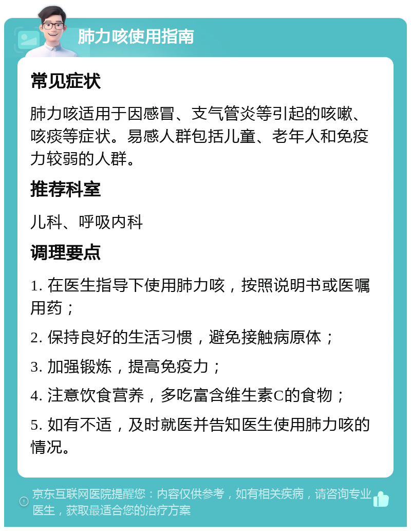 肺力咳使用指南 常见症状 肺力咳适用于因感冒、支气管炎等引起的咳嗽、咳痰等症状。易感人群包括儿童、老年人和免疫力较弱的人群。 推荐科室 儿科、呼吸内科 调理要点 1. 在医生指导下使用肺力咳，按照说明书或医嘱用药； 2. 保持良好的生活习惯，避免接触病原体； 3. 加强锻炼，提高免疫力； 4. 注意饮食营养，多吃富含维生素C的食物； 5. 如有不适，及时就医并告知医生使用肺力咳的情况。