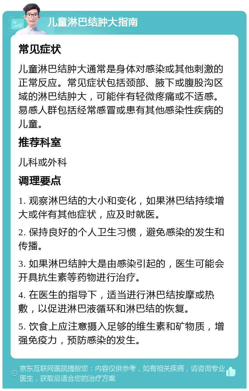 儿童淋巴结肿大指南 常见症状 儿童淋巴结肿大通常是身体对感染或其他刺激的正常反应。常见症状包括颈部、腋下或腹股沟区域的淋巴结肿大，可能伴有轻微疼痛或不适感。易感人群包括经常感冒或患有其他感染性疾病的儿童。 推荐科室 儿科或外科 调理要点 1. 观察淋巴结的大小和变化，如果淋巴结持续增大或伴有其他症状，应及时就医。 2. 保持良好的个人卫生习惯，避免感染的发生和传播。 3. 如果淋巴结肿大是由感染引起的，医生可能会开具抗生素等药物进行治疗。 4. 在医生的指导下，适当进行淋巴结按摩或热敷，以促进淋巴液循环和淋巴结的恢复。 5. 饮食上应注意摄入足够的维生素和矿物质，增强免疫力，预防感染的发生。