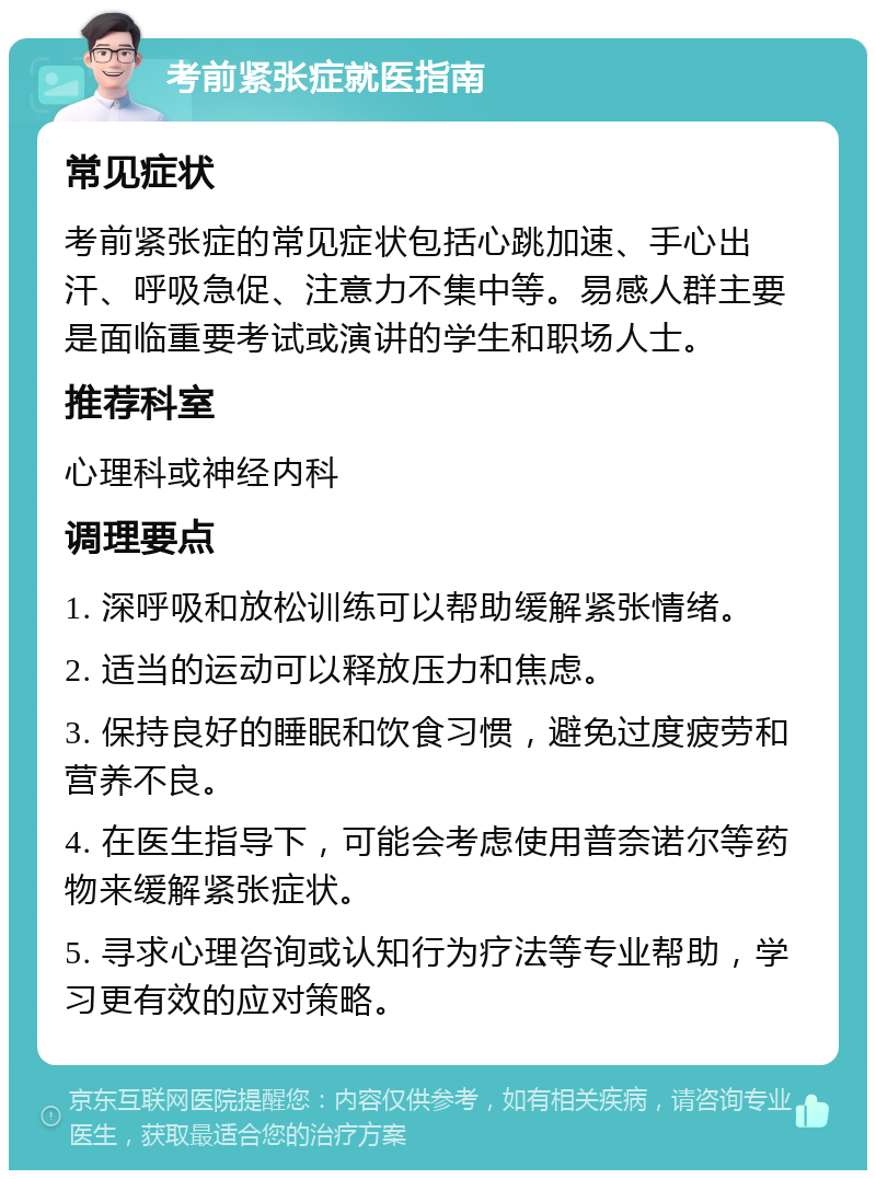 考前紧张症就医指南 常见症状 考前紧张症的常见症状包括心跳加速、手心出汗、呼吸急促、注意力不集中等。易感人群主要是面临重要考试或演讲的学生和职场人士。 推荐科室 心理科或神经内科 调理要点 1. 深呼吸和放松训练可以帮助缓解紧张情绪。 2. 适当的运动可以释放压力和焦虑。 3. 保持良好的睡眠和饮食习惯，避免过度疲劳和营养不良。 4. 在医生指导下，可能会考虑使用普奈诺尔等药物来缓解紧张症状。 5. 寻求心理咨询或认知行为疗法等专业帮助，学习更有效的应对策略。