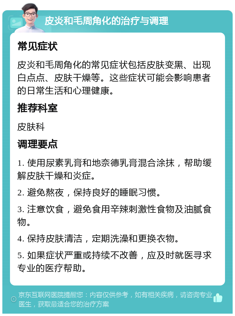 皮炎和毛周角化的治疗与调理 常见症状 皮炎和毛周角化的常见症状包括皮肤变黑、出现白点点、皮肤干燥等。这些症状可能会影响患者的日常生活和心理健康。 推荐科室 皮肤科 调理要点 1. 使用尿素乳膏和地奈德乳膏混合涂抹，帮助缓解皮肤干燥和炎症。 2. 避免熬夜，保持良好的睡眠习惯。 3. 注意饮食，避免食用辛辣刺激性食物及油腻食物。 4. 保持皮肤清洁，定期洗澡和更换衣物。 5. 如果症状严重或持续不改善，应及时就医寻求专业的医疗帮助。