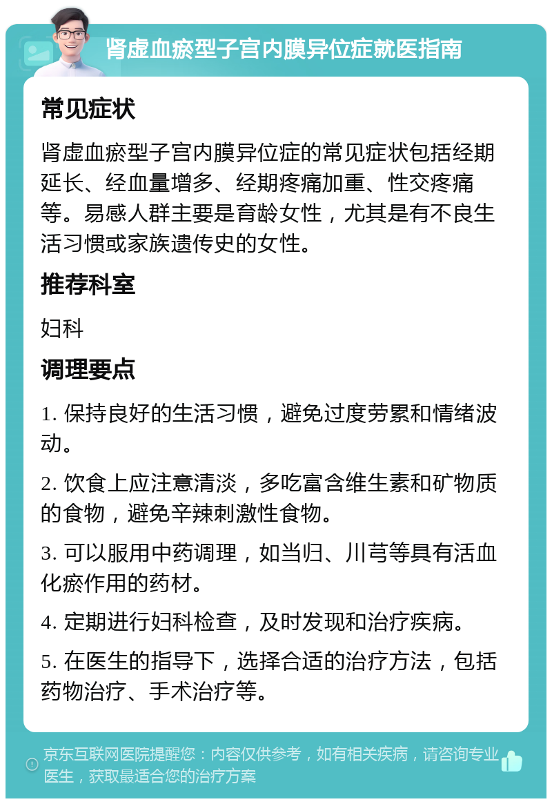 肾虚血瘀型子宫内膜异位症就医指南 常见症状 肾虚血瘀型子宫内膜异位症的常见症状包括经期延长、经血量增多、经期疼痛加重、性交疼痛等。易感人群主要是育龄女性，尤其是有不良生活习惯或家族遗传史的女性。 推荐科室 妇科 调理要点 1. 保持良好的生活习惯，避免过度劳累和情绪波动。 2. 饮食上应注意清淡，多吃富含维生素和矿物质的食物，避免辛辣刺激性食物。 3. 可以服用中药调理，如当归、川芎等具有活血化瘀作用的药材。 4. 定期进行妇科检查，及时发现和治疗疾病。 5. 在医生的指导下，选择合适的治疗方法，包括药物治疗、手术治疗等。