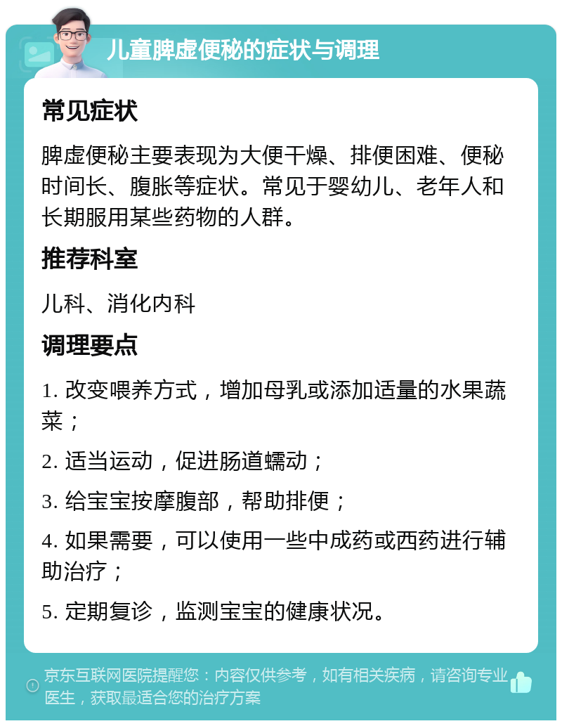 儿童脾虚便秘的症状与调理 常见症状 脾虚便秘主要表现为大便干燥、排便困难、便秘时间长、腹胀等症状。常见于婴幼儿、老年人和长期服用某些药物的人群。 推荐科室 儿科、消化内科 调理要点 1. 改变喂养方式，增加母乳或添加适量的水果蔬菜； 2. 适当运动，促进肠道蠕动； 3. 给宝宝按摩腹部，帮助排便； 4. 如果需要，可以使用一些中成药或西药进行辅助治疗； 5. 定期复诊，监测宝宝的健康状况。