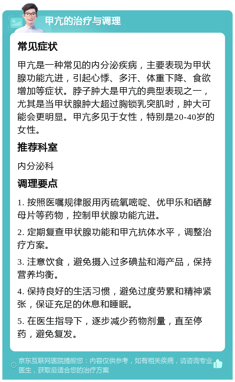 甲亢的治疗与调理 常见症状 甲亢是一种常见的内分泌疾病，主要表现为甲状腺功能亢进，引起心悸、多汗、体重下降、食欲增加等症状。脖子肿大是甲亢的典型表现之一，尤其是当甲状腺肿大超过胸锁乳突肌时，肿大可能会更明显。甲亢多见于女性，特别是20-40岁的女性。 推荐科室 内分泌科 调理要点 1. 按照医嘱规律服用丙硫氧嘧啶、优甲乐和硒酵母片等药物，控制甲状腺功能亢进。 2. 定期复查甲状腺功能和甲亢抗体水平，调整治疗方案。 3. 注意饮食，避免摄入过多碘盐和海产品，保持营养均衡。 4. 保持良好的生活习惯，避免过度劳累和精神紧张，保证充足的休息和睡眠。 5. 在医生指导下，逐步减少药物剂量，直至停药，避免复发。