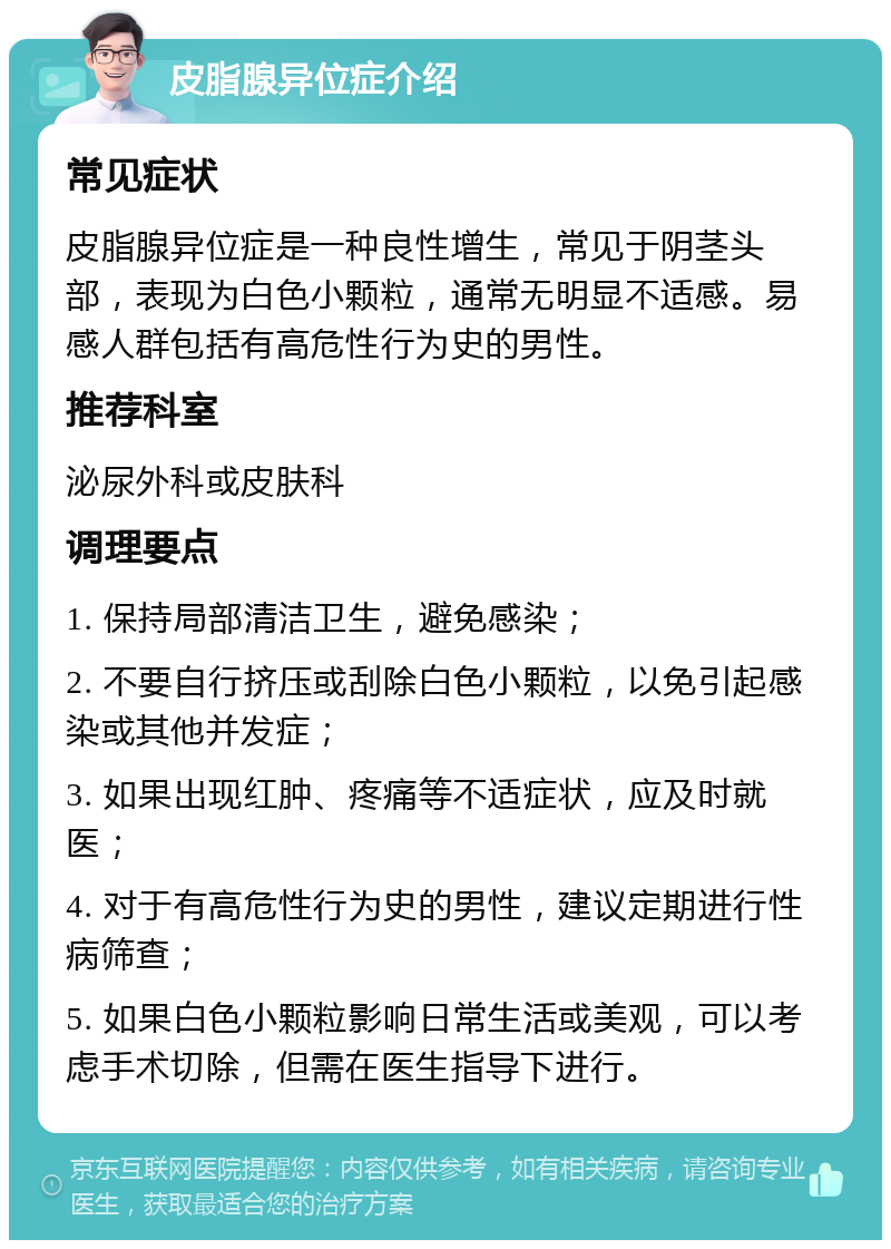 皮脂腺异位症介绍 常见症状 皮脂腺异位症是一种良性增生，常见于阴茎头部，表现为白色小颗粒，通常无明显不适感。易感人群包括有高危性行为史的男性。 推荐科室 泌尿外科或皮肤科 调理要点 1. 保持局部清洁卫生，避免感染； 2. 不要自行挤压或刮除白色小颗粒，以免引起感染或其他并发症； 3. 如果出现红肿、疼痛等不适症状，应及时就医； 4. 对于有高危性行为史的男性，建议定期进行性病筛查； 5. 如果白色小颗粒影响日常生活或美观，可以考虑手术切除，但需在医生指导下进行。