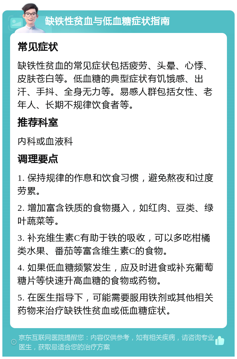 缺铁性贫血与低血糖症状指南 常见症状 缺铁性贫血的常见症状包括疲劳、头晕、心悸、皮肤苍白等。低血糖的典型症状有饥饿感、出汗、手抖、全身无力等。易感人群包括女性、老年人、长期不规律饮食者等。 推荐科室 内科或血液科 调理要点 1. 保持规律的作息和饮食习惯，避免熬夜和过度劳累。 2. 增加富含铁质的食物摄入，如红肉、豆类、绿叶蔬菜等。 3. 补充维生素C有助于铁的吸收，可以多吃柑橘类水果、番茄等富含维生素C的食物。 4. 如果低血糖频繁发生，应及时进食或补充葡萄糖片等快速升高血糖的食物或药物。 5. 在医生指导下，可能需要服用铁剂或其他相关药物来治疗缺铁性贫血或低血糖症状。