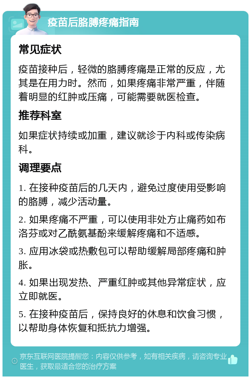 疫苗后胳膊疼痛指南 常见症状 疫苗接种后，轻微的胳膊疼痛是正常的反应，尤其是在用力时。然而，如果疼痛非常严重，伴随着明显的红肿或压痛，可能需要就医检查。 推荐科室 如果症状持续或加重，建议就诊于内科或传染病科。 调理要点 1. 在接种疫苗后的几天内，避免过度使用受影响的胳膊，减少活动量。 2. 如果疼痛不严重，可以使用非处方止痛药如布洛芬或对乙酰氨基酚来缓解疼痛和不适感。 3. 应用冰袋或热敷包可以帮助缓解局部疼痛和肿胀。 4. 如果出现发热、严重红肿或其他异常症状，应立即就医。 5. 在接种疫苗后，保持良好的休息和饮食习惯，以帮助身体恢复和抵抗力增强。