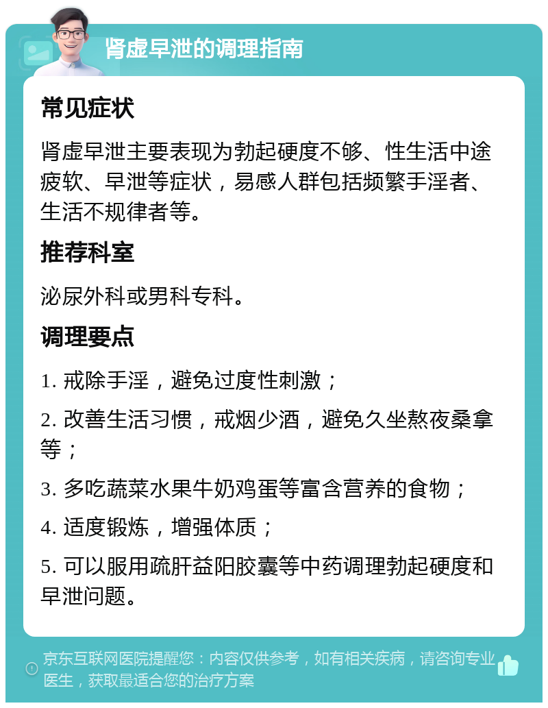 肾虚早泄的调理指南 常见症状 肾虚早泄主要表现为勃起硬度不够、性生活中途疲软、早泄等症状，易感人群包括频繁手淫者、生活不规律者等。 推荐科室 泌尿外科或男科专科。 调理要点 1. 戒除手淫，避免过度性刺激； 2. 改善生活习惯，戒烟少酒，避免久坐熬夜桑拿等； 3. 多吃蔬菜水果牛奶鸡蛋等富含营养的食物； 4. 适度锻炼，增强体质； 5. 可以服用疏肝益阳胶囊等中药调理勃起硬度和早泄问题。