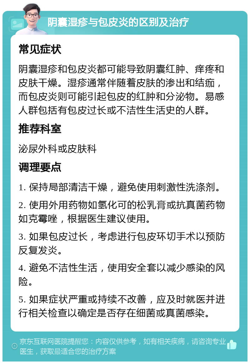 阴囊湿疹与包皮炎的区别及治疗 常见症状 阴囊湿疹和包皮炎都可能导致阴囊红肿、痒疼和皮肤干燥。湿疹通常伴随着皮肤的渗出和结痂，而包皮炎则可能引起包皮的红肿和分泌物。易感人群包括有包皮过长或不洁性生活史的人群。 推荐科室 泌尿外科或皮肤科 调理要点 1. 保持局部清洁干燥，避免使用刺激性洗涤剂。 2. 使用外用药物如氢化可的松乳膏或抗真菌药物如克霉唑，根据医生建议使用。 3. 如果包皮过长，考虑进行包皮环切手术以预防反复发炎。 4. 避免不洁性生活，使用安全套以减少感染的风险。 5. 如果症状严重或持续不改善，应及时就医并进行相关检查以确定是否存在细菌或真菌感染。