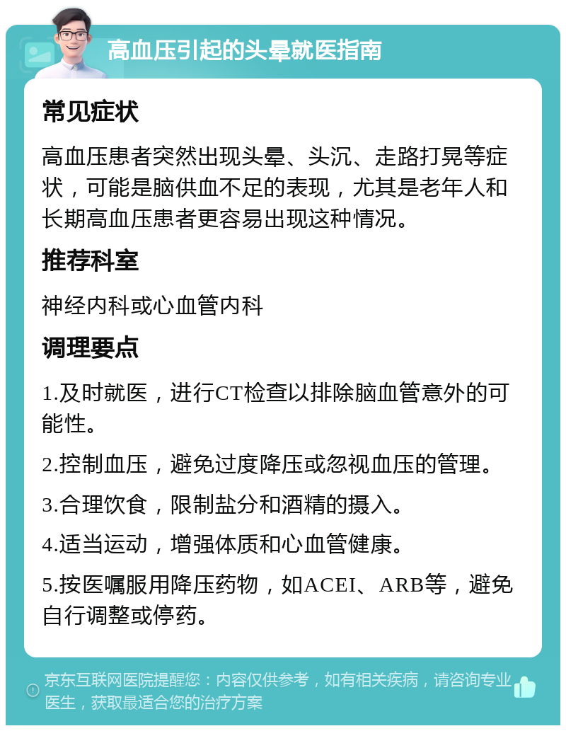 高血压引起的头晕就医指南 常见症状 高血压患者突然出现头晕、头沉、走路打晃等症状，可能是脑供血不足的表现，尤其是老年人和长期高血压患者更容易出现这种情况。 推荐科室 神经内科或心血管内科 调理要点 1.及时就医，进行CT检查以排除脑血管意外的可能性。 2.控制血压，避免过度降压或忽视血压的管理。 3.合理饮食，限制盐分和酒精的摄入。 4.适当运动，增强体质和心血管健康。 5.按医嘱服用降压药物，如ACEI、ARB等，避免自行调整或停药。