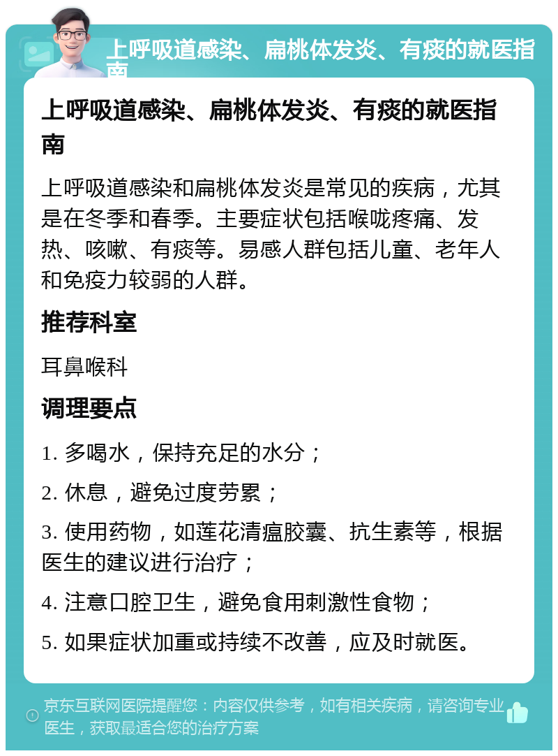 上呼吸道感染、扁桃体发炎、有痰的就医指南 上呼吸道感染、扁桃体发炎、有痰的就医指南 上呼吸道感染和扁桃体发炎是常见的疾病，尤其是在冬季和春季。主要症状包括喉咙疼痛、发热、咳嗽、有痰等。易感人群包括儿童、老年人和免疫力较弱的人群。 推荐科室 耳鼻喉科 调理要点 1. 多喝水，保持充足的水分； 2. 休息，避免过度劳累； 3. 使用药物，如莲花清瘟胶囊、抗生素等，根据医生的建议进行治疗； 4. 注意口腔卫生，避免食用刺激性食物； 5. 如果症状加重或持续不改善，应及时就医。