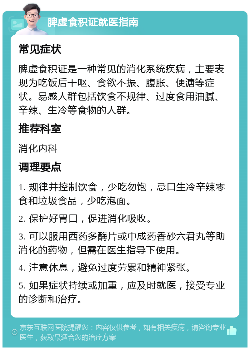 脾虚食积证就医指南 常见症状 脾虚食积证是一种常见的消化系统疾病，主要表现为吃饭后干呕、食欲不振、腹胀、便溏等症状。易感人群包括饮食不规律、过度食用油腻、辛辣、生冷等食物的人群。 推荐科室 消化内科 调理要点 1. 规律并控制饮食，少吃勿饱，忌口生冷辛辣零食和垃圾食品，少吃泡面。 2. 保护好胃口，促进消化吸收。 3. 可以服用西药多酶片或中成药香砂六君丸等助消化的药物，但需在医生指导下使用。 4. 注意休息，避免过度劳累和精神紧张。 5. 如果症状持续或加重，应及时就医，接受专业的诊断和治疗。