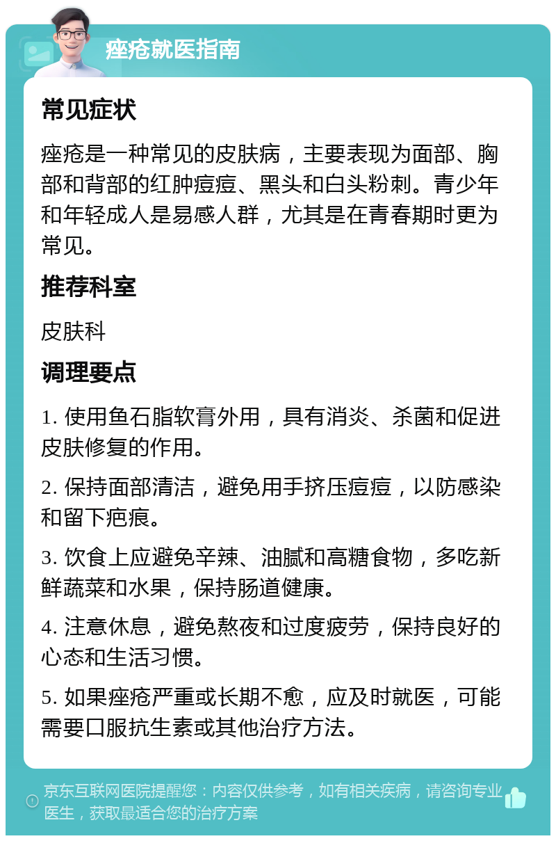 痤疮就医指南 常见症状 痤疮是一种常见的皮肤病，主要表现为面部、胸部和背部的红肿痘痘、黑头和白头粉刺。青少年和年轻成人是易感人群，尤其是在青春期时更为常见。 推荐科室 皮肤科 调理要点 1. 使用鱼石脂软膏外用，具有消炎、杀菌和促进皮肤修复的作用。 2. 保持面部清洁，避免用手挤压痘痘，以防感染和留下疤痕。 3. 饮食上应避免辛辣、油腻和高糖食物，多吃新鲜蔬菜和水果，保持肠道健康。 4. 注意休息，避免熬夜和过度疲劳，保持良好的心态和生活习惯。 5. 如果痤疮严重或长期不愈，应及时就医，可能需要口服抗生素或其他治疗方法。