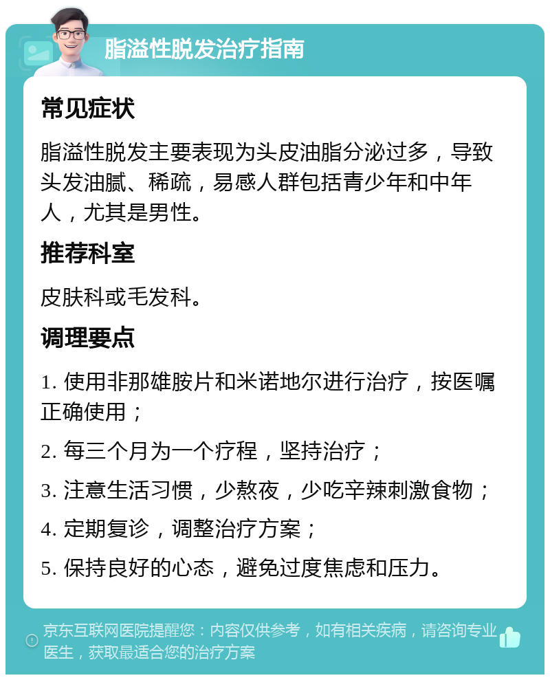 脂溢性脱发治疗指南 常见症状 脂溢性脱发主要表现为头皮油脂分泌过多，导致头发油腻、稀疏，易感人群包括青少年和中年人，尤其是男性。 推荐科室 皮肤科或毛发科。 调理要点 1. 使用非那雄胺片和米诺地尔进行治疗，按医嘱正确使用； 2. 每三个月为一个疗程，坚持治疗； 3. 注意生活习惯，少熬夜，少吃辛辣刺激食物； 4. 定期复诊，调整治疗方案； 5. 保持良好的心态，避免过度焦虑和压力。