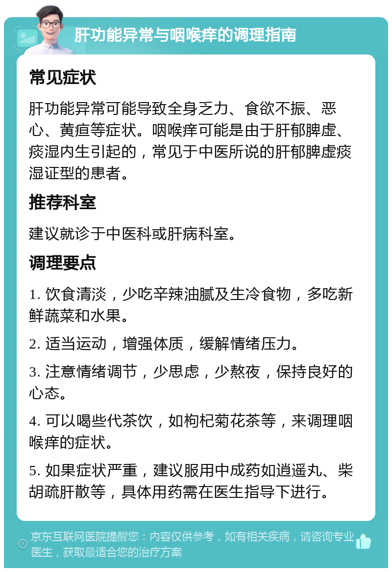 肝功能异常与咽喉痒的调理指南 常见症状 肝功能异常可能导致全身乏力、食欲不振、恶心、黄疸等症状。咽喉痒可能是由于肝郁脾虚、痰湿内生引起的，常见于中医所说的肝郁脾虚痰湿证型的患者。 推荐科室 建议就诊于中医科或肝病科室。 调理要点 1. 饮食清淡，少吃辛辣油腻及生冷食物，多吃新鲜蔬菜和水果。 2. 适当运动，增强体质，缓解情绪压力。 3. 注意情绪调节，少思虑，少熬夜，保持良好的心态。 4. 可以喝些代茶饮，如枸杞菊花茶等，来调理咽喉痒的症状。 5. 如果症状严重，建议服用中成药如逍遥丸、柴胡疏肝散等，具体用药需在医生指导下进行。