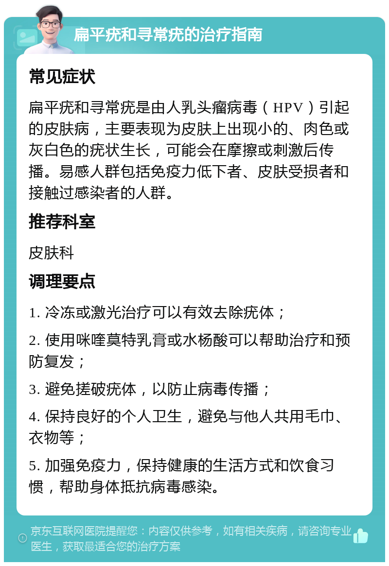 扁平疣和寻常疣的治疗指南 常见症状 扁平疣和寻常疣是由人乳头瘤病毒（HPV）引起的皮肤病，主要表现为皮肤上出现小的、肉色或灰白色的疣状生长，可能会在摩擦或刺激后传播。易感人群包括免疫力低下者、皮肤受损者和接触过感染者的人群。 推荐科室 皮肤科 调理要点 1. 冷冻或激光治疗可以有效去除疣体； 2. 使用咪喹莫特乳膏或水杨酸可以帮助治疗和预防复发； 3. 避免搓破疣体，以防止病毒传播； 4. 保持良好的个人卫生，避免与他人共用毛巾、衣物等； 5. 加强免疫力，保持健康的生活方式和饮食习惯，帮助身体抵抗病毒感染。