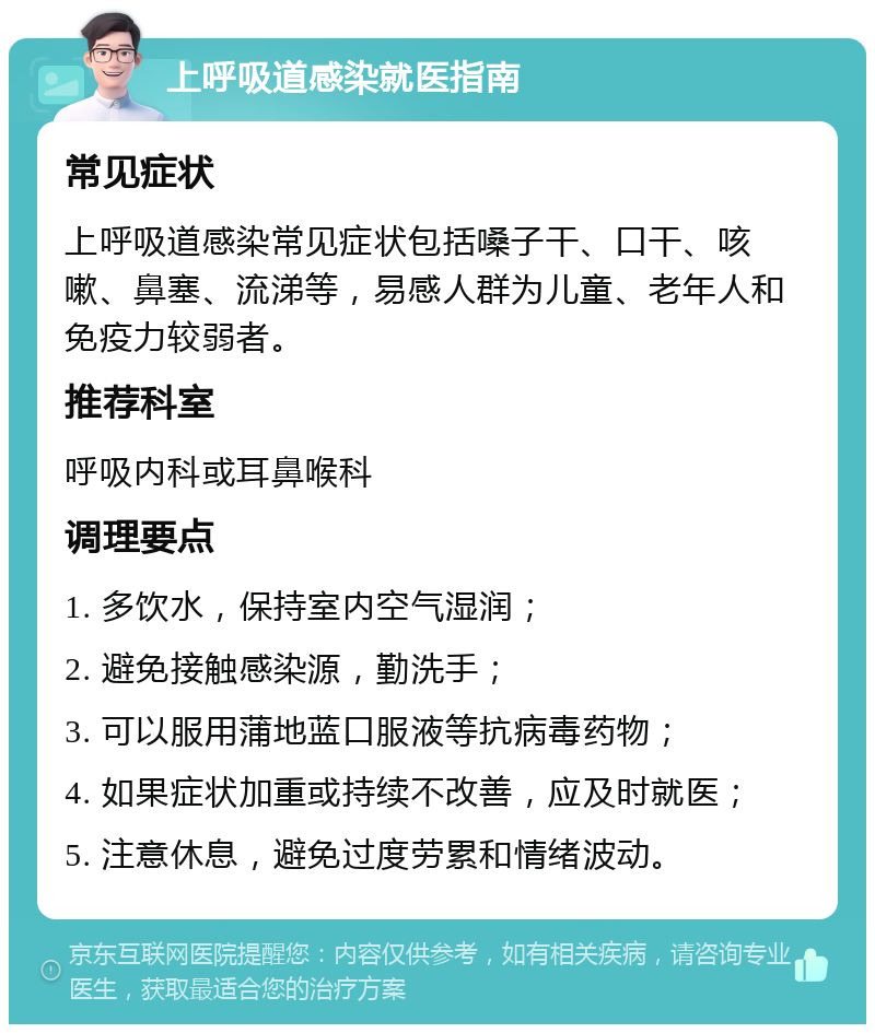 上呼吸道感染就医指南 常见症状 上呼吸道感染常见症状包括嗓子干、口干、咳嗽、鼻塞、流涕等，易感人群为儿童、老年人和免疫力较弱者。 推荐科室 呼吸内科或耳鼻喉科 调理要点 1. 多饮水，保持室内空气湿润； 2. 避免接触感染源，勤洗手； 3. 可以服用蒲地蓝口服液等抗病毒药物； 4. 如果症状加重或持续不改善，应及时就医； 5. 注意休息，避免过度劳累和情绪波动。