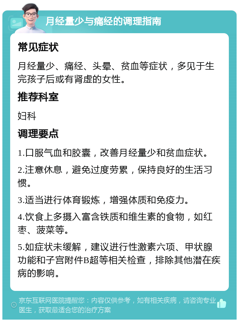 月经量少与痛经的调理指南 常见症状 月经量少、痛经、头晕、贫血等症状，多见于生完孩子后或有肾虚的女性。 推荐科室 妇科 调理要点 1.口服气血和胶囊，改善月经量少和贫血症状。 2.注意休息，避免过度劳累，保持良好的生活习惯。 3.适当进行体育锻炼，增强体质和免疫力。 4.饮食上多摄入富含铁质和维生素的食物，如红枣、菠菜等。 5.如症状未缓解，建议进行性激素六项、甲状腺功能和子宫附件B超等相关检查，排除其他潜在疾病的影响。