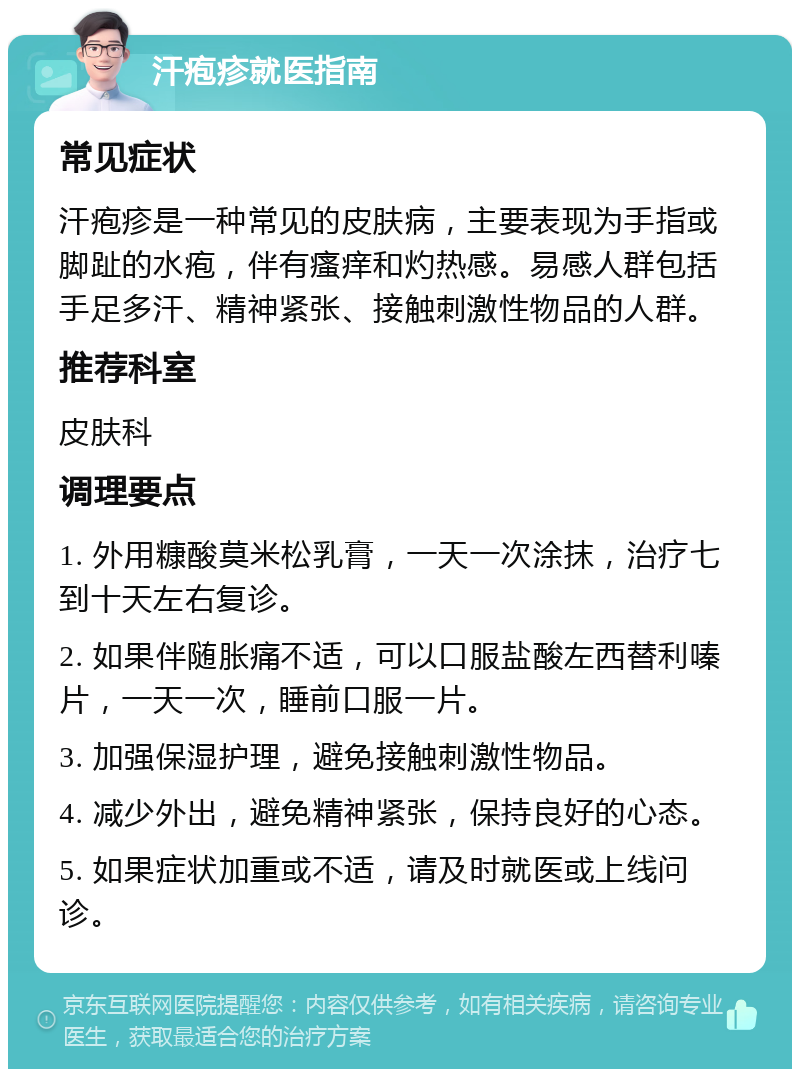 汗疱疹就医指南 常见症状 汗疱疹是一种常见的皮肤病，主要表现为手指或脚趾的水疱，伴有瘙痒和灼热感。易感人群包括手足多汗、精神紧张、接触刺激性物品的人群。 推荐科室 皮肤科 调理要点 1. 外用糠酸莫米松乳膏，一天一次涂抹，治疗七到十天左右复诊。 2. 如果伴随胀痛不适，可以口服盐酸左西替利嗪片，一天一次，睡前口服一片。 3. 加强保湿护理，避免接触刺激性物品。 4. 减少外出，避免精神紧张，保持良好的心态。 5. 如果症状加重或不适，请及时就医或上线问诊。