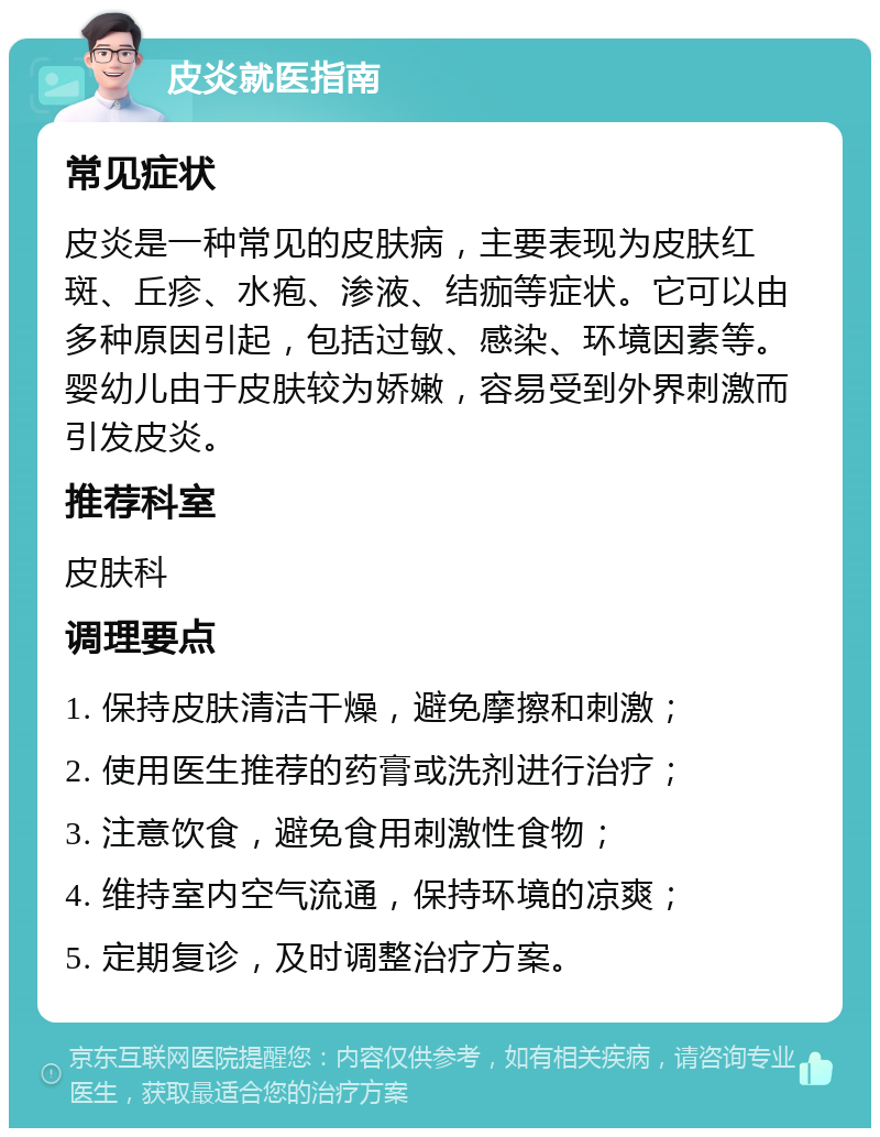 皮炎就医指南 常见症状 皮炎是一种常见的皮肤病，主要表现为皮肤红斑、丘疹、水疱、渗液、结痂等症状。它可以由多种原因引起，包括过敏、感染、环境因素等。婴幼儿由于皮肤较为娇嫩，容易受到外界刺激而引发皮炎。 推荐科室 皮肤科 调理要点 1. 保持皮肤清洁干燥，避免摩擦和刺激； 2. 使用医生推荐的药膏或洗剂进行治疗； 3. 注意饮食，避免食用刺激性食物； 4. 维持室内空气流通，保持环境的凉爽； 5. 定期复诊，及时调整治疗方案。