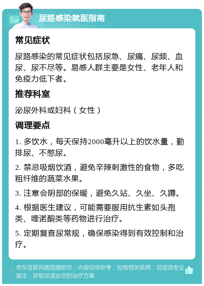 尿路感染就医指南 常见症状 尿路感染的常见症状包括尿急、尿痛、尿频、血尿、尿不尽等。易感人群主要是女性、老年人和免疫力低下者。 推荐科室 泌尿外科或妇科（女性） 调理要点 1. 多饮水，每天保持2000毫升以上的饮水量，勤排尿、不憋尿。 2. 禁忌吸烟饮酒，避免辛辣刺激性的食物，多吃粗纤维的蔬菜水果。 3. 注意会阴部的保暖，避免久站、久坐、久蹲。 4. 根据医生建议，可能需要服用抗生素如头孢类、喹诺酮类等药物进行治疗。 5. 定期复查尿常规，确保感染得到有效控制和治疗。