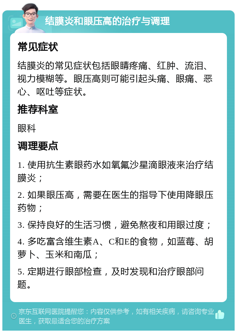 结膜炎和眼压高的治疗与调理 常见症状 结膜炎的常见症状包括眼睛疼痛、红肿、流泪、视力模糊等。眼压高则可能引起头痛、眼痛、恶心、呕吐等症状。 推荐科室 眼科 调理要点 1. 使用抗生素眼药水如氧氟沙星滴眼液来治疗结膜炎； 2. 如果眼压高，需要在医生的指导下使用降眼压药物； 3. 保持良好的生活习惯，避免熬夜和用眼过度； 4. 多吃富含维生素A、C和E的食物，如蓝莓、胡萝卜、玉米和南瓜； 5. 定期进行眼部检查，及时发现和治疗眼部问题。