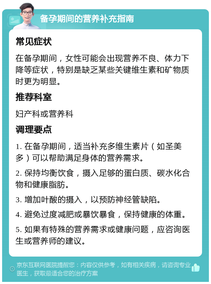 备孕期间的营养补充指南 常见症状 在备孕期间，女性可能会出现营养不良、体力下降等症状，特别是缺乏某些关键维生素和矿物质时更为明显。 推荐科室 妇产科或营养科 调理要点 1. 在备孕期间，适当补充多维生素片（如圣美多）可以帮助满足身体的营养需求。 2. 保持均衡饮食，摄入足够的蛋白质、碳水化合物和健康脂肪。 3. 增加叶酸的摄入，以预防神经管缺陷。 4. 避免过度减肥或暴饮暴食，保持健康的体重。 5. 如果有特殊的营养需求或健康问题，应咨询医生或营养师的建议。