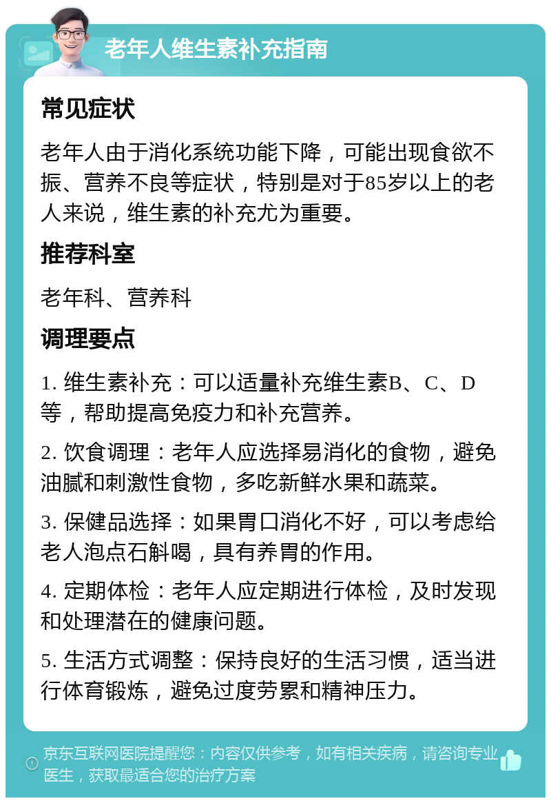 老年人维生素补充指南 常见症状 老年人由于消化系统功能下降，可能出现食欲不振、营养不良等症状，特别是对于85岁以上的老人来说，维生素的补充尤为重要。 推荐科室 老年科、营养科 调理要点 1. 维生素补充：可以适量补充维生素B、C、D等，帮助提高免疫力和补充营养。 2. 饮食调理：老年人应选择易消化的食物，避免油腻和刺激性食物，多吃新鲜水果和蔬菜。 3. 保健品选择：如果胃口消化不好，可以考虑给老人泡点石斛喝，具有养胃的作用。 4. 定期体检：老年人应定期进行体检，及时发现和处理潜在的健康问题。 5. 生活方式调整：保持良好的生活习惯，适当进行体育锻炼，避免过度劳累和精神压力。