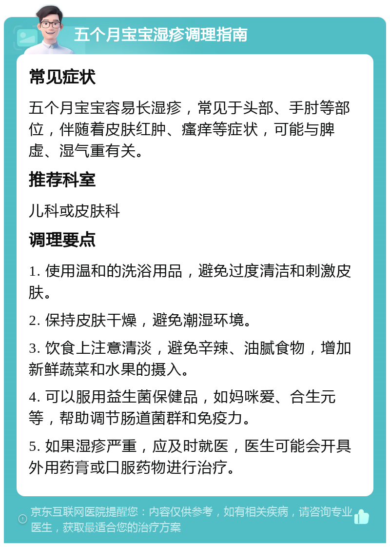 五个月宝宝湿疹调理指南 常见症状 五个月宝宝容易长湿疹，常见于头部、手肘等部位，伴随着皮肤红肿、瘙痒等症状，可能与脾虚、湿气重有关。 推荐科室 儿科或皮肤科 调理要点 1. 使用温和的洗浴用品，避免过度清洁和刺激皮肤。 2. 保持皮肤干燥，避免潮湿环境。 3. 饮食上注意清淡，避免辛辣、油腻食物，增加新鲜蔬菜和水果的摄入。 4. 可以服用益生菌保健品，如妈咪爱、合生元等，帮助调节肠道菌群和免疫力。 5. 如果湿疹严重，应及时就医，医生可能会开具外用药膏或口服药物进行治疗。