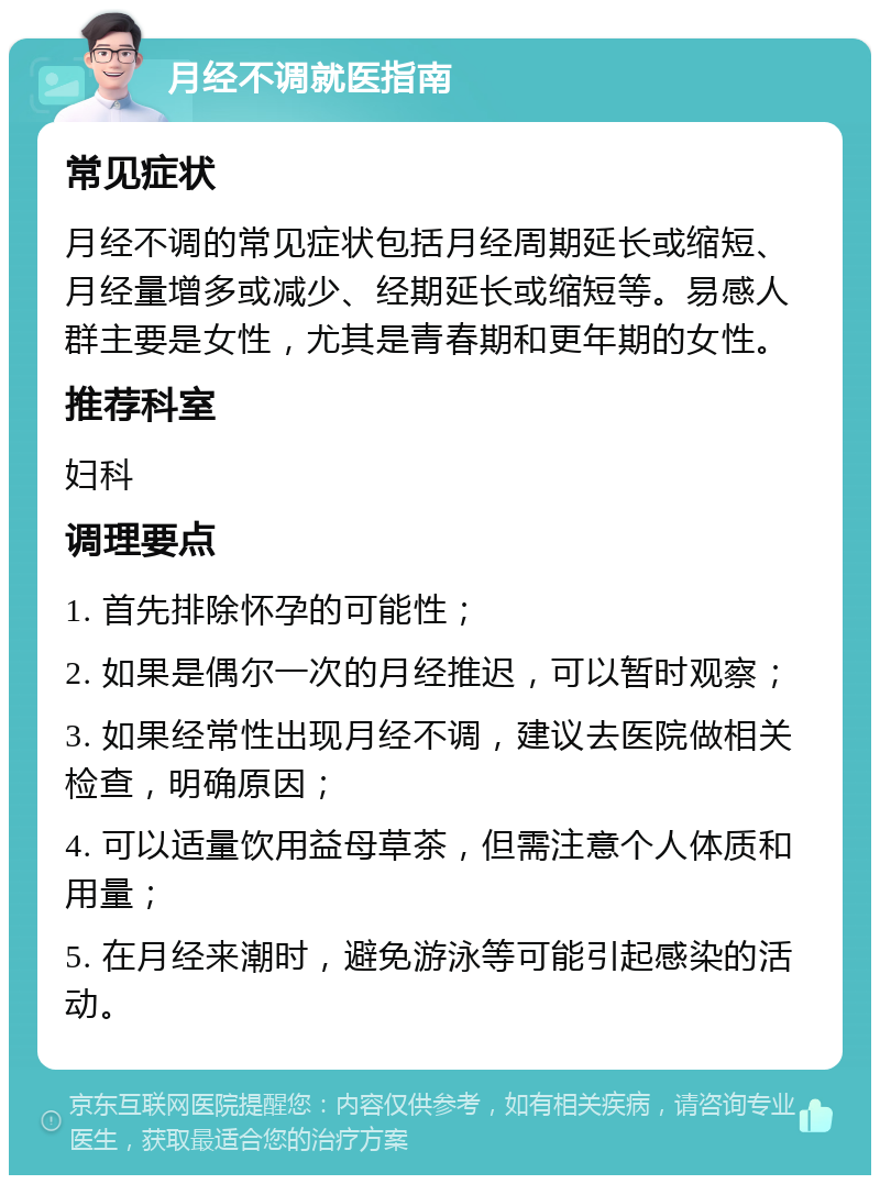 月经不调就医指南 常见症状 月经不调的常见症状包括月经周期延长或缩短、月经量增多或减少、经期延长或缩短等。易感人群主要是女性，尤其是青春期和更年期的女性。 推荐科室 妇科 调理要点 1. 首先排除怀孕的可能性； 2. 如果是偶尔一次的月经推迟，可以暂时观察； 3. 如果经常性出现月经不调，建议去医院做相关检查，明确原因； 4. 可以适量饮用益母草茶，但需注意个人体质和用量； 5. 在月经来潮时，避免游泳等可能引起感染的活动。