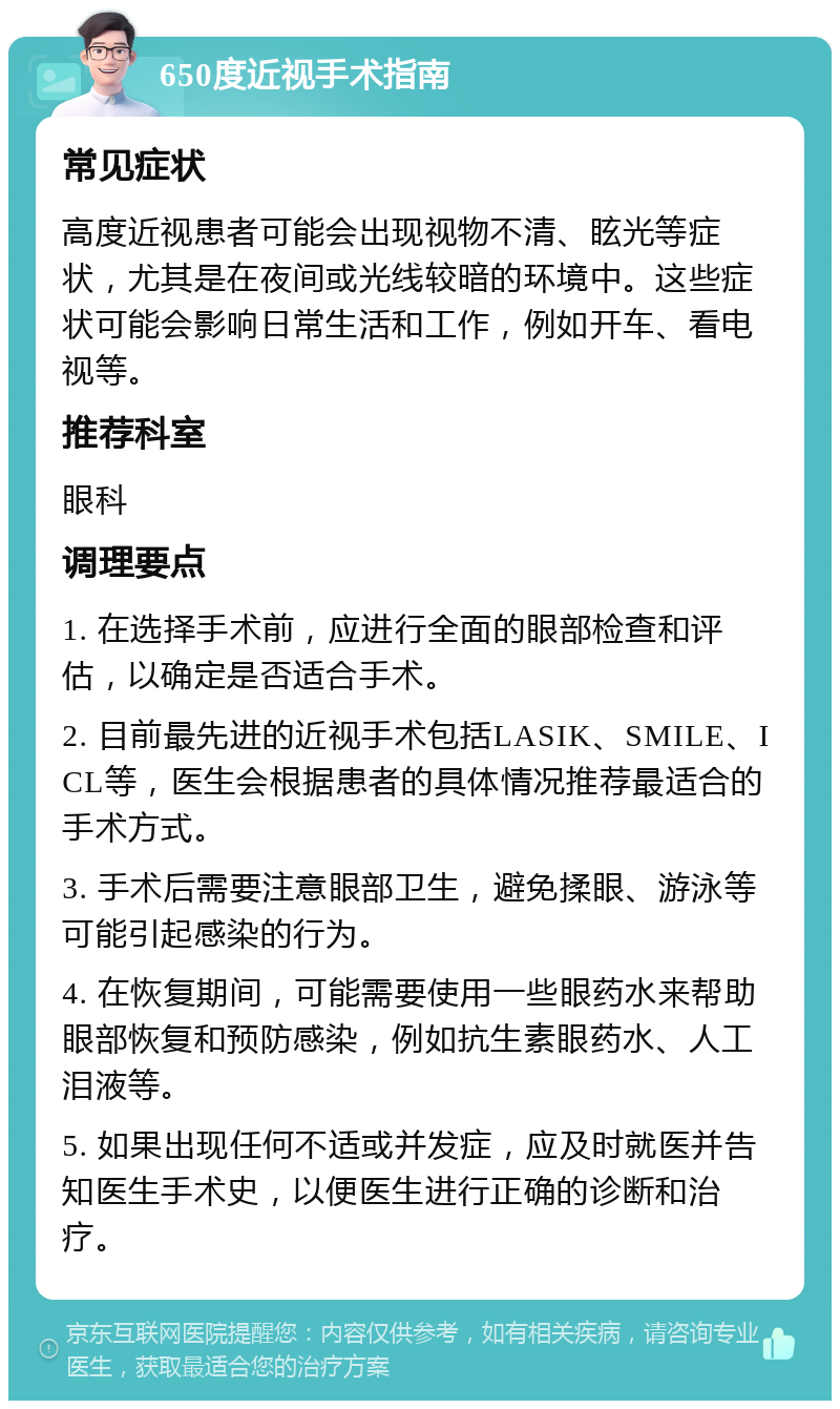 650度近视手术指南 常见症状 高度近视患者可能会出现视物不清、眩光等症状，尤其是在夜间或光线较暗的环境中。这些症状可能会影响日常生活和工作，例如开车、看电视等。 推荐科室 眼科 调理要点 1. 在选择手术前，应进行全面的眼部检查和评估，以确定是否适合手术。 2. 目前最先进的近视手术包括LASIK、SMILE、ICL等，医生会根据患者的具体情况推荐最适合的手术方式。 3. 手术后需要注意眼部卫生，避免揉眼、游泳等可能引起感染的行为。 4. 在恢复期间，可能需要使用一些眼药水来帮助眼部恢复和预防感染，例如抗生素眼药水、人工泪液等。 5. 如果出现任何不适或并发症，应及时就医并告知医生手术史，以便医生进行正确的诊断和治疗。