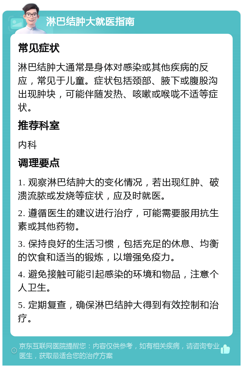 淋巴结肿大就医指南 常见症状 淋巴结肿大通常是身体对感染或其他疾病的反应，常见于儿童。症状包括颈部、腋下或腹股沟出现肿块，可能伴随发热、咳嗽或喉咙不适等症状。 推荐科室 内科 调理要点 1. 观察淋巴结肿大的变化情况，若出现红肿、破溃流脓或发烧等症状，应及时就医。 2. 遵循医生的建议进行治疗，可能需要服用抗生素或其他药物。 3. 保持良好的生活习惯，包括充足的休息、均衡的饮食和适当的锻炼，以增强免疫力。 4. 避免接触可能引起感染的环境和物品，注意个人卫生。 5. 定期复查，确保淋巴结肿大得到有效控制和治疗。