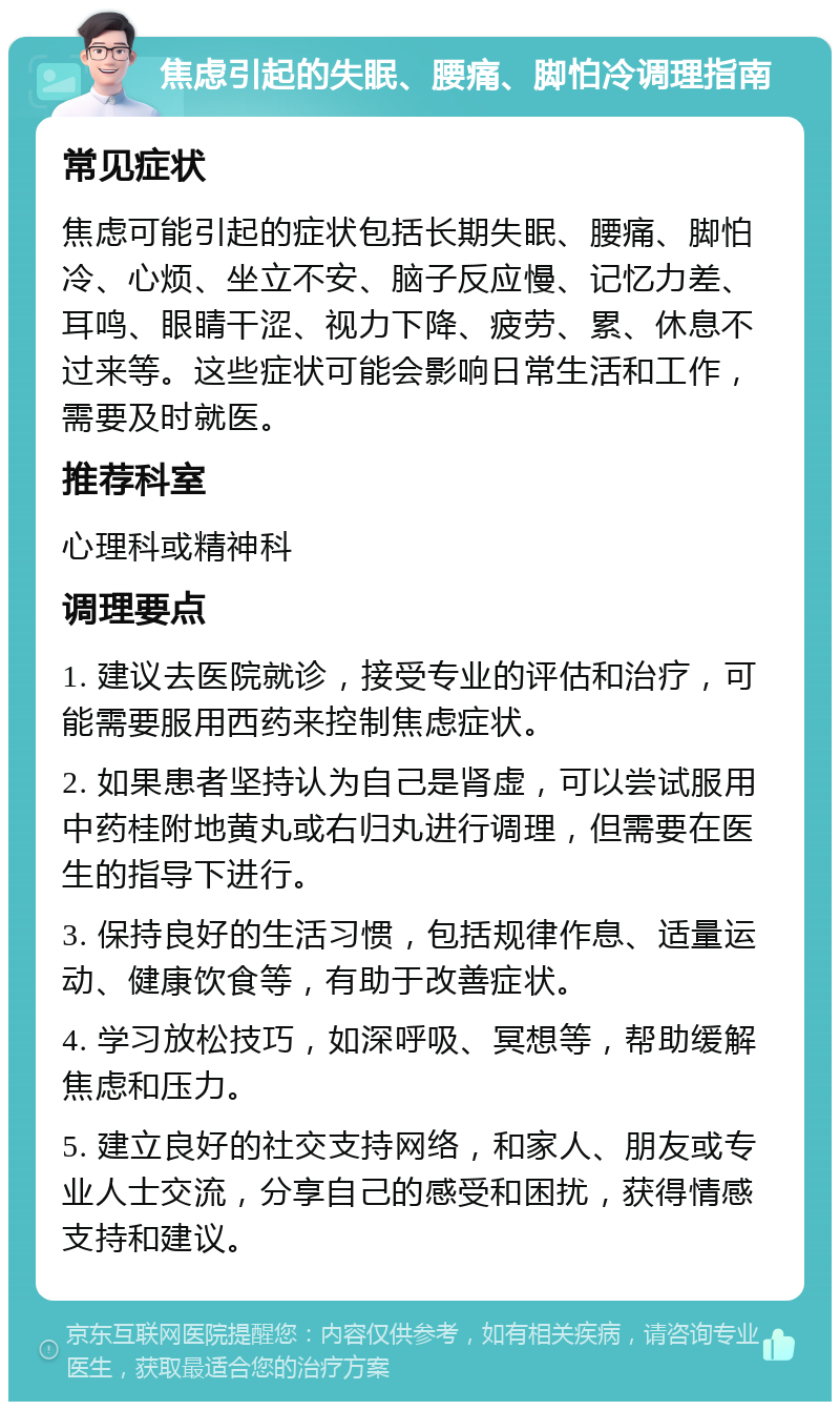 焦虑引起的失眠、腰痛、脚怕冷调理指南 常见症状 焦虑可能引起的症状包括长期失眠、腰痛、脚怕冷、心烦、坐立不安、脑子反应慢、记忆力差、耳鸣、眼睛干涩、视力下降、疲劳、累、休息不过来等。这些症状可能会影响日常生活和工作，需要及时就医。 推荐科室 心理科或精神科 调理要点 1. 建议去医院就诊，接受专业的评估和治疗，可能需要服用西药来控制焦虑症状。 2. 如果患者坚持认为自己是肾虚，可以尝试服用中药桂附地黄丸或右归丸进行调理，但需要在医生的指导下进行。 3. 保持良好的生活习惯，包括规律作息、适量运动、健康饮食等，有助于改善症状。 4. 学习放松技巧，如深呼吸、冥想等，帮助缓解焦虑和压力。 5. 建立良好的社交支持网络，和家人、朋友或专业人士交流，分享自己的感受和困扰，获得情感支持和建议。