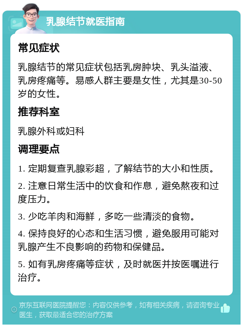 乳腺结节就医指南 常见症状 乳腺结节的常见症状包括乳房肿块、乳头溢液、乳房疼痛等。易感人群主要是女性，尤其是30-50岁的女性。 推荐科室 乳腺外科或妇科 调理要点 1. 定期复查乳腺彩超，了解结节的大小和性质。 2. 注意日常生活中的饮食和作息，避免熬夜和过度压力。 3. 少吃羊肉和海鲜，多吃一些清淡的食物。 4. 保持良好的心态和生活习惯，避免服用可能对乳腺产生不良影响的药物和保健品。 5. 如有乳房疼痛等症状，及时就医并按医嘱进行治疗。