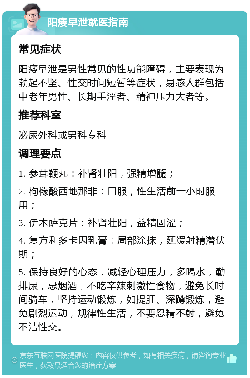 阳痿早泄就医指南 常见症状 阳痿早泄是男性常见的性功能障碍，主要表现为勃起不坚、性交时间短暂等症状，易感人群包括中老年男性、长期手淫者、精神压力大者等。 推荐科室 泌尿外科或男科专科 调理要点 1. 参茸鞭丸：补肾壮阳，强精增髓； 2. 枸橼酸西地那非：口服，性生活前一小时服用； 3. 伊木萨克片：补肾壮阳，益精固涩； 4. 复方利多卡因乳膏：局部涂抹，延缓射精潜伏期； 5. 保持良好的心态，减轻心理压力，多喝水，勤排尿，忌烟酒，不吃辛辣刺激性食物，避免长时间骑车，坚持运动锻炼，如提肛、深蹲锻炼，避免剧烈运动，规律性生活，不要忍精不射，避免不洁性交。