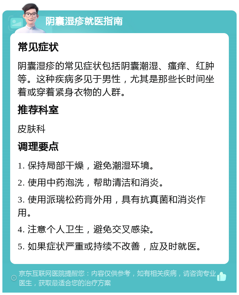 阴囊湿疹就医指南 常见症状 阴囊湿疹的常见症状包括阴囊潮湿、瘙痒、红肿等。这种疾病多见于男性，尤其是那些长时间坐着或穿着紧身衣物的人群。 推荐科室 皮肤科 调理要点 1. 保持局部干燥，避免潮湿环境。 2. 使用中药泡洗，帮助清洁和消炎。 3. 使用派瑞松药膏外用，具有抗真菌和消炎作用。 4. 注意个人卫生，避免交叉感染。 5. 如果症状严重或持续不改善，应及时就医。