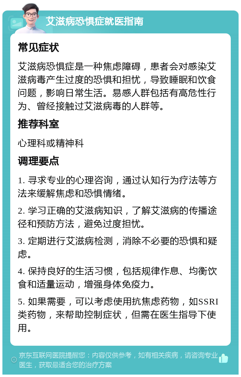 艾滋病恐惧症就医指南 常见症状 艾滋病恐惧症是一种焦虑障碍，患者会对感染艾滋病毒产生过度的恐惧和担忧，导致睡眠和饮食问题，影响日常生活。易感人群包括有高危性行为、曾经接触过艾滋病毒的人群等。 推荐科室 心理科或精神科 调理要点 1. 寻求专业的心理咨询，通过认知行为疗法等方法来缓解焦虑和恐惧情绪。 2. 学习正确的艾滋病知识，了解艾滋病的传播途径和预防方法，避免过度担忧。 3. 定期进行艾滋病检测，消除不必要的恐惧和疑虑。 4. 保持良好的生活习惯，包括规律作息、均衡饮食和适量运动，增强身体免疫力。 5. 如果需要，可以考虑使用抗焦虑药物，如SSRI类药物，来帮助控制症状，但需在医生指导下使用。