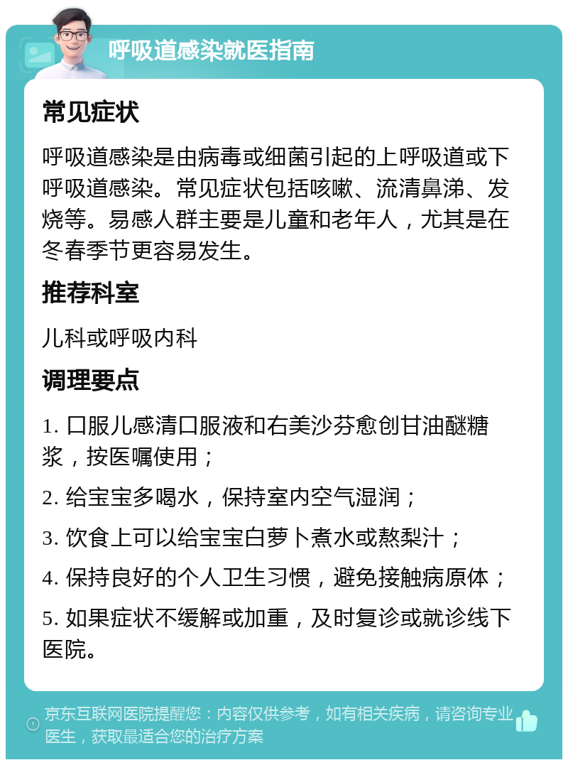 呼吸道感染就医指南 常见症状 呼吸道感染是由病毒或细菌引起的上呼吸道或下呼吸道感染。常见症状包括咳嗽、流清鼻涕、发烧等。易感人群主要是儿童和老年人，尤其是在冬春季节更容易发生。 推荐科室 儿科或呼吸内科 调理要点 1. 口服儿感清口服液和右美沙芬愈创甘油醚糖浆，按医嘱使用； 2. 给宝宝多喝水，保持室内空气湿润； 3. 饮食上可以给宝宝白萝卜煮水或熬梨汁； 4. 保持良好的个人卫生习惯，避免接触病原体； 5. 如果症状不缓解或加重，及时复诊或就诊线下医院。