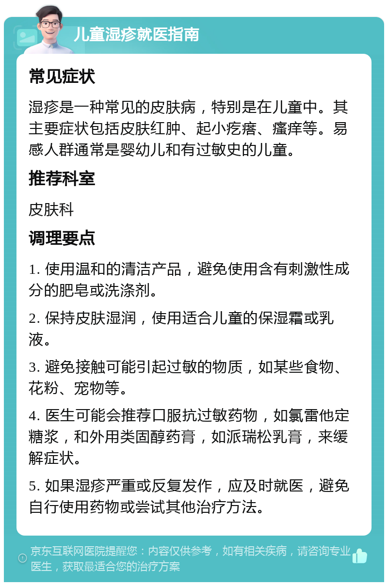 儿童湿疹就医指南 常见症状 湿疹是一种常见的皮肤病，特别是在儿童中。其主要症状包括皮肤红肿、起小疙瘩、瘙痒等。易感人群通常是婴幼儿和有过敏史的儿童。 推荐科室 皮肤科 调理要点 1. 使用温和的清洁产品，避免使用含有刺激性成分的肥皂或洗涤剂。 2. 保持皮肤湿润，使用适合儿童的保湿霜或乳液。 3. 避免接触可能引起过敏的物质，如某些食物、花粉、宠物等。 4. 医生可能会推荐口服抗过敏药物，如氯雷他定糖浆，和外用类固醇药膏，如派瑞松乳膏，来缓解症状。 5. 如果湿疹严重或反复发作，应及时就医，避免自行使用药物或尝试其他治疗方法。