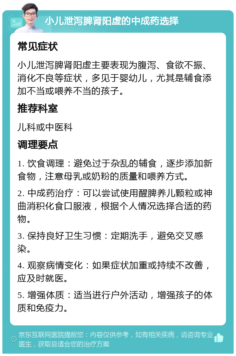 小儿泄泻脾肾阳虚的中成药选择 常见症状 小儿泄泻脾肾阳虚主要表现为腹泻、食欲不振、消化不良等症状，多见于婴幼儿，尤其是辅食添加不当或喂养不当的孩子。 推荐科室 儿科或中医科 调理要点 1. 饮食调理：避免过于杂乱的辅食，逐步添加新食物，注意母乳或奶粉的质量和喂养方式。 2. 中成药治疗：可以尝试使用醒脾养儿颗粒或神曲消积化食口服液，根据个人情况选择合适的药物。 3. 保持良好卫生习惯：定期洗手，避免交叉感染。 4. 观察病情变化：如果症状加重或持续不改善，应及时就医。 5. 增强体质：适当进行户外活动，增强孩子的体质和免疫力。