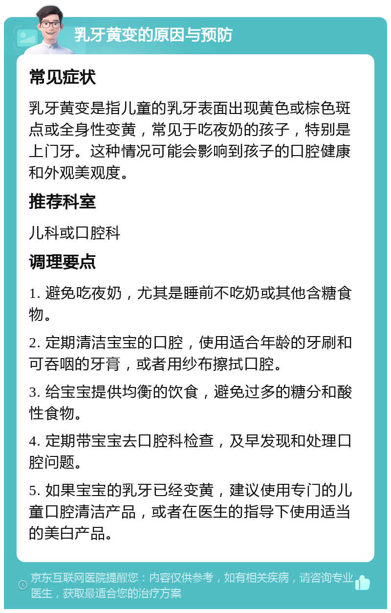 乳牙黄变的原因与预防 常见症状 乳牙黄变是指儿童的乳牙表面出现黄色或棕色斑点或全身性变黄，常见于吃夜奶的孩子，特别是上门牙。这种情况可能会影响到孩子的口腔健康和外观美观度。 推荐科室 儿科或口腔科 调理要点 1. 避免吃夜奶，尤其是睡前不吃奶或其他含糖食物。 2. 定期清洁宝宝的口腔，使用适合年龄的牙刷和可吞咽的牙膏，或者用纱布擦拭口腔。 3. 给宝宝提供均衡的饮食，避免过多的糖分和酸性食物。 4. 定期带宝宝去口腔科检查，及早发现和处理口腔问题。 5. 如果宝宝的乳牙已经变黄，建议使用专门的儿童口腔清洁产品，或者在医生的指导下使用适当的美白产品。