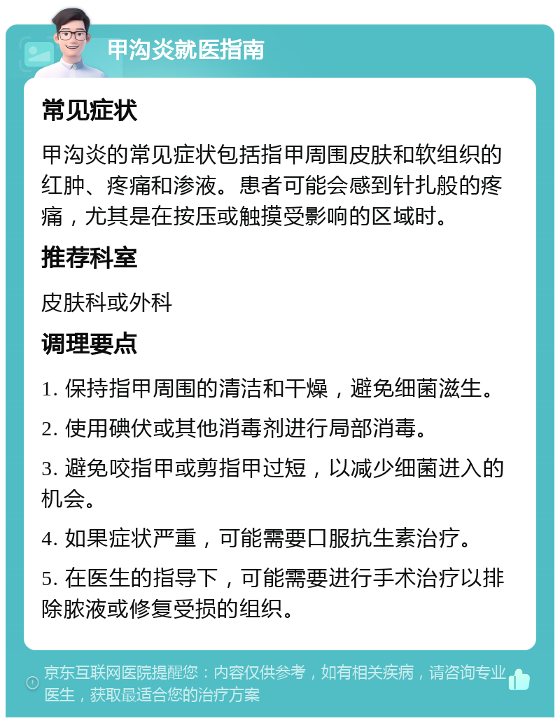 甲沟炎就医指南 常见症状 甲沟炎的常见症状包括指甲周围皮肤和软组织的红肿、疼痛和渗液。患者可能会感到针扎般的疼痛，尤其是在按压或触摸受影响的区域时。 推荐科室 皮肤科或外科 调理要点 1. 保持指甲周围的清洁和干燥，避免细菌滋生。 2. 使用碘伏或其他消毒剂进行局部消毒。 3. 避免咬指甲或剪指甲过短，以减少细菌进入的机会。 4. 如果症状严重，可能需要口服抗生素治疗。 5. 在医生的指导下，可能需要进行手术治疗以排除脓液或修复受损的组织。