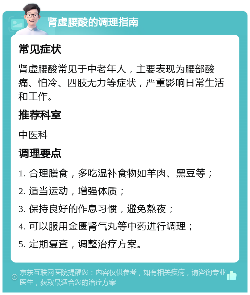 肾虚腰酸的调理指南 常见症状 肾虚腰酸常见于中老年人，主要表现为腰部酸痛、怕冷、四肢无力等症状，严重影响日常生活和工作。 推荐科室 中医科 调理要点 1. 合理膳食，多吃温补食物如羊肉、黑豆等； 2. 适当运动，增强体质； 3. 保持良好的作息习惯，避免熬夜； 4. 可以服用金匮肾气丸等中药进行调理； 5. 定期复查，调整治疗方案。