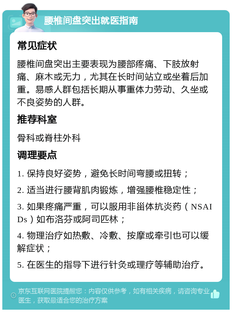 腰椎间盘突出就医指南 常见症状 腰椎间盘突出主要表现为腰部疼痛、下肢放射痛、麻木或无力，尤其在长时间站立或坐着后加重。易感人群包括长期从事重体力劳动、久坐或不良姿势的人群。 推荐科室 骨科或脊柱外科 调理要点 1. 保持良好姿势，避免长时间弯腰或扭转； 2. 适当进行腰背肌肉锻炼，增强腰椎稳定性； 3. 如果疼痛严重，可以服用非甾体抗炎药（NSAIDs）如布洛芬或阿司匹林； 4. 物理治疗如热敷、冷敷、按摩或牵引也可以缓解症状； 5. 在医生的指导下进行针灸或理疗等辅助治疗。