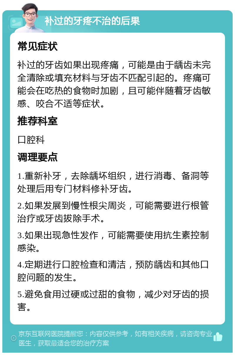 补过的牙疼不治的后果 常见症状 补过的牙齿如果出现疼痛，可能是由于龋齿未完全清除或填充材料与牙齿不匹配引起的。疼痛可能会在吃热的食物时加剧，且可能伴随着牙齿敏感、咬合不适等症状。 推荐科室 口腔科 调理要点 1.重新补牙，去除龋坏组织，进行消毒、备洞等处理后用专门材料修补牙齿。 2.如果发展到慢性根尖周炎，可能需要进行根管治疗或牙齿拔除手术。 3.如果出现急性发作，可能需要使用抗生素控制感染。 4.定期进行口腔检查和清洁，预防龋齿和其他口腔问题的发生。 5.避免食用过硬或过甜的食物，减少对牙齿的损害。