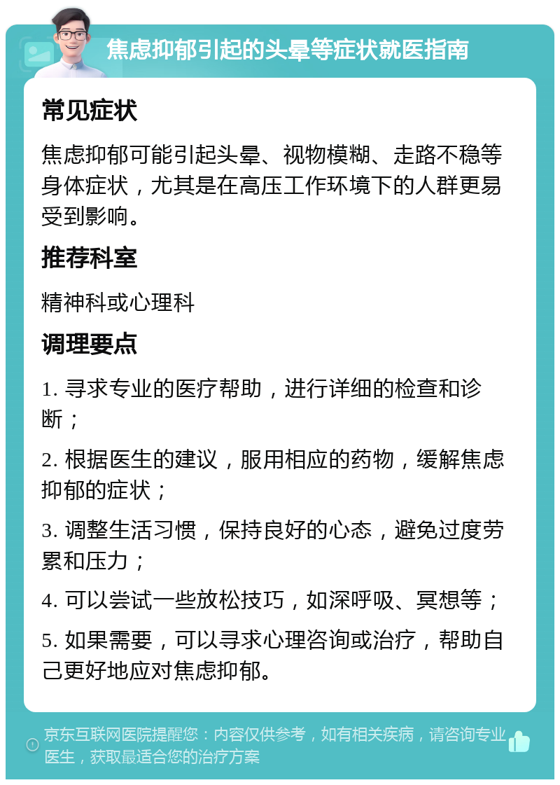 焦虑抑郁引起的头晕等症状就医指南 常见症状 焦虑抑郁可能引起头晕、视物模糊、走路不稳等身体症状，尤其是在高压工作环境下的人群更易受到影响。 推荐科室 精神科或心理科 调理要点 1. 寻求专业的医疗帮助，进行详细的检查和诊断； 2. 根据医生的建议，服用相应的药物，缓解焦虑抑郁的症状； 3. 调整生活习惯，保持良好的心态，避免过度劳累和压力； 4. 可以尝试一些放松技巧，如深呼吸、冥想等； 5. 如果需要，可以寻求心理咨询或治疗，帮助自己更好地应对焦虑抑郁。