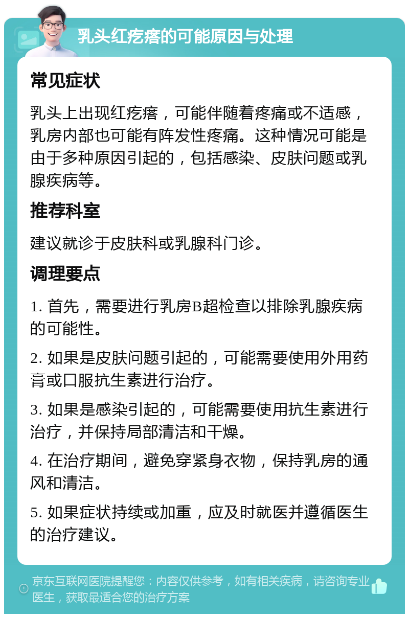 乳头红疙瘩的可能原因与处理 常见症状 乳头上出现红疙瘩，可能伴随着疼痛或不适感，乳房内部也可能有阵发性疼痛。这种情况可能是由于多种原因引起的，包括感染、皮肤问题或乳腺疾病等。 推荐科室 建议就诊于皮肤科或乳腺科门诊。 调理要点 1. 首先，需要进行乳房B超检查以排除乳腺疾病的可能性。 2. 如果是皮肤问题引起的，可能需要使用外用药膏或口服抗生素进行治疗。 3. 如果是感染引起的，可能需要使用抗生素进行治疗，并保持局部清洁和干燥。 4. 在治疗期间，避免穿紧身衣物，保持乳房的通风和清洁。 5. 如果症状持续或加重，应及时就医并遵循医生的治疗建议。