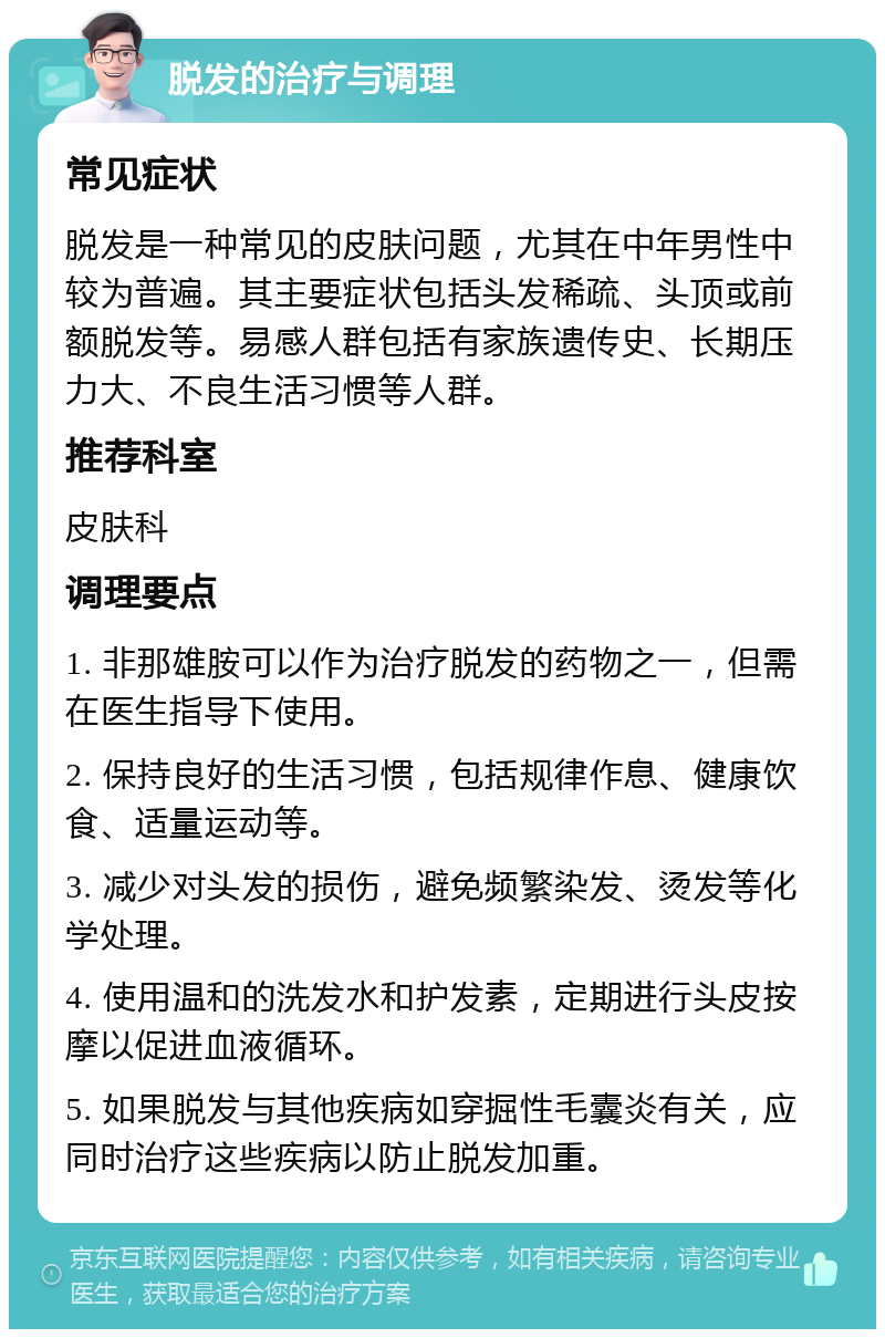 脱发的治疗与调理 常见症状 脱发是一种常见的皮肤问题，尤其在中年男性中较为普遍。其主要症状包括头发稀疏、头顶或前额脱发等。易感人群包括有家族遗传史、长期压力大、不良生活习惯等人群。 推荐科室 皮肤科 调理要点 1. 非那雄胺可以作为治疗脱发的药物之一，但需在医生指导下使用。 2. 保持良好的生活习惯，包括规律作息、健康饮食、适量运动等。 3. 减少对头发的损伤，避免频繁染发、烫发等化学处理。 4. 使用温和的洗发水和护发素，定期进行头皮按摩以促进血液循环。 5. 如果脱发与其他疾病如穿掘性毛囊炎有关，应同时治疗这些疾病以防止脱发加重。