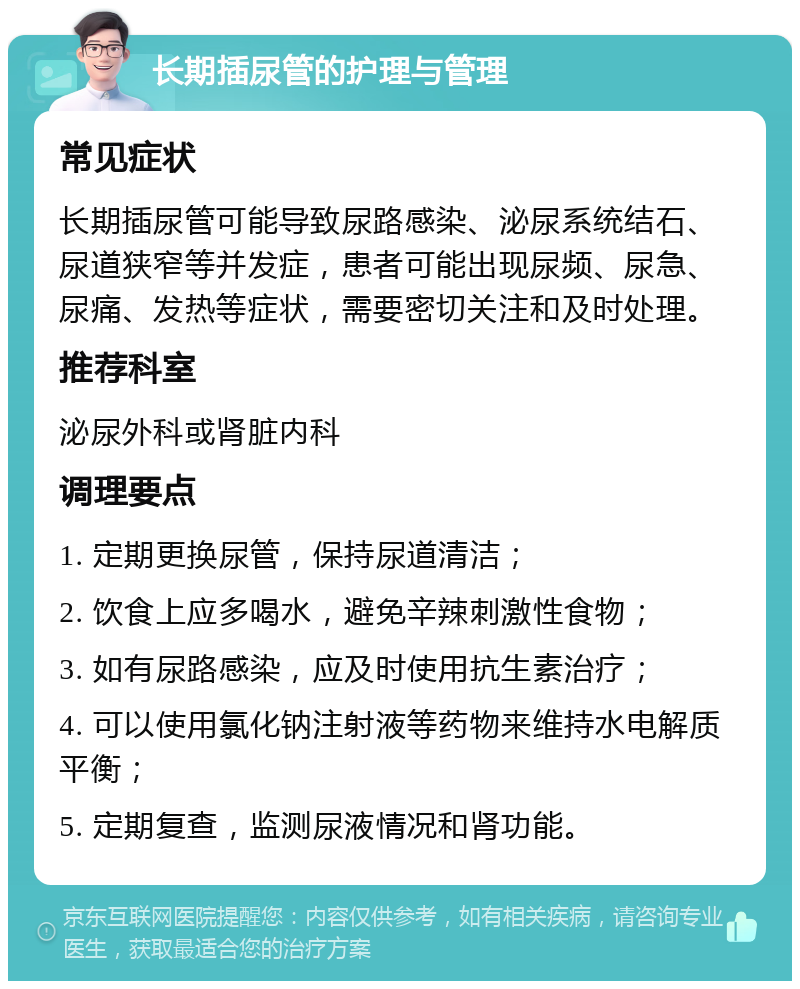 长期插尿管的护理与管理 常见症状 长期插尿管可能导致尿路感染、泌尿系统结石、尿道狭窄等并发症，患者可能出现尿频、尿急、尿痛、发热等症状，需要密切关注和及时处理。 推荐科室 泌尿外科或肾脏内科 调理要点 1. 定期更换尿管，保持尿道清洁； 2. 饮食上应多喝水，避免辛辣刺激性食物； 3. 如有尿路感染，应及时使用抗生素治疗； 4. 可以使用氯化钠注射液等药物来维持水电解质平衡； 5. 定期复查，监测尿液情况和肾功能。